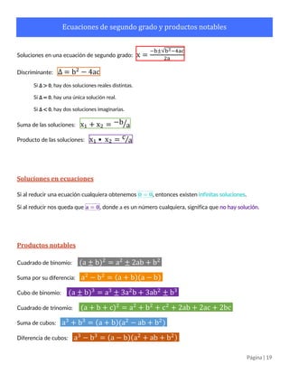 Página | 19
Ecuaciones de segundo grado y productos notables
Soluciones en una ecuación de segundo grado: x =
−b±√b2−4ac
2a
Discriminante: ∆ = b2
− 4ac
Si ∆ > 0, hay dos soluciones reales distintas.
Si ∆ = 0, hay una única solución real.
Si ∆ < 0, hay dos soluciones imaginarias.
Suma de las soluciones: x1 + x2 = −b a⁄
Producto de las soluciones: x1 • x2 = c a⁄
Soluciones en ecuaciones
Si al reducir una ecuación cualquiera obtenemos 𝟎 = 𝟎, entonces existen infinitas soluciones.
Si al reducir nos queda que 𝐚 = 𝟎, donde a es un número cualquiera, significa que no hay solución.
Productos notables
Cuadrado de binomio: (a ± b)2
= a2
± 2ab + b2
Suma por su diferencia: a2
− b2
= (a + b)(a − b)
Cubo de binomio: (a ± b)3
= a3
± 3a2
b + 3ab2
± b3
Cuadrado de trinomio: (a + b + c)2
= a2
+ b2
+ c2
+ 2ab + 2ac + 2bc
Suma y diferencia de cubos: a3
± b3
= (a ± b)(a2
∓ ab + b2
)
 