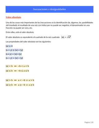 Página | 20
Inecuaciones o desigualdades
Valor absoluto
Una de las cosas más importantes de las inecuaciones es la identificación de, digamos, las posibilidades
del resultado: el resultado de una raíz con índice par no puede ser negativa, el denominador en una
fracción no puede ser cero, etc.
Entre ellas, está el valor absoluto.
El valor absoluto es equivalente al cuadrado de la raíz cuadrada: |𝐱| = √𝐱 𝟐
Las propiedades del valor absoluto son las siguientes:
|x| ≥ 0
|x + y| ≤ |x| + |y|
|x • y| = |x| • |y|
|x ÷ y| = |x| ÷ |y|
|a| < b ⇔ −b < a < b
|a| ≤ b ⇔ −b ≤ a ≤ b
|a| > b ⇔ a < −b ∪ a > b
|a| ≥ b ⇔ a ≥ −b ∪ a ≥ b
 
