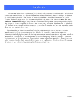 Página | 3
Introducción
La Prueba de Selección Universitaria (PSU) es la prueba que te posiciona respecto de todos los
demás que desean entrar a la educación superior (en Chile tiene ese nombre, aunque en general, en el
resto de Latinoamérica al menos, el equivalente de esta prueba se llama algo así como Examen
Nacional), y sacar un alto puntaje es fundamental, y para eso necesitas recordar una cantidad insana de
fórmulas, teoremas, etc. Esta gran e importante prueba no es una pesadilla si te preparas bien, en serio.
Si te esfuerzas, te irá bien.
A continuación, se presentan muchas fórmulas, teoremas, conceptos clave, etc. que son complejos,
específicos, y que en general son difíciles de aprender o memorizar. Con este documento hallarás
dichos temas fácilmente, ya que están comprimidos en un solo lugar y podrás repasarlos o quizás
aprenderlos en caso de que no los hayas visto antes. Aprenderse todas y cada una de, en su mayoría,
fórmulas de este documento te asegurará un buen puntaje, y claro, tienes que saber cómo utilizarlas.
En la mayoría de los casos no se explicarán o definirán dichas fórmulas y términos, ya que esto es solo
una compilación o resumen breve, por lo que se considerarán algunos conocimientos básicos como
triviales.
Nota: si descargas este PDF, puedes hacer clic en cualquier elemento del índice temático y se te
llevará a la página correspondiente de forma automática.
 