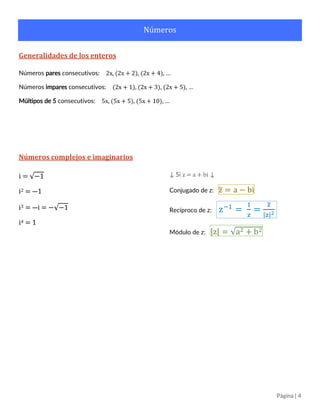 Página | 4
Números
Generalidades de los enteros
Números pares consecutivos: 2x, (2x + 2), (2x + 4), …
Números impares consecutivos: (2x + 1), (2x + 3), (2x + 5), …
Múltipos de 5 consecutivos: 5x, (5x + 5), (5x + 10), …
Números complejos e imaginarios
i = √−1
i2 = ―1
i3 = ―i = −√−1
i4 = 1
↓ Si z = a + bi ↓
Conjugado de z: z̅ = a − bi
Recíproco de z: z−1
=
1
z
=
z̅
|z|2
Módulo de z: |z| = √a2 + b2
 