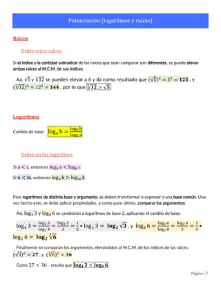 Página | 7
Potenciación (logaritmos y raíces)
Raíces
Orden entre raíces
Si el índice y la cantidad subradical de las raíces que se desea comparar son diferentes, se puede elevar
ambas raíces al M.C.M. de sus índices. Esto se puede apreciar mejor al ver una raíz como potencia.
Así, √5 y √12
3
se pueden elevar a 6 y da como resultado que (√5)6
= 53
= 𝟏𝟐𝟓 , y
(√12
3
)6
= 122
= 𝟏𝟒𝟒 , por lo que √𝟏𝟐
𝟑
> √𝟓
Logaritmos
Cambio de base: loga b =
logk b
logk a
Orden en los logaritmos
Si a < c, entonces logk a < logk c, siempre que 𝒌 > 𝟏.
Si n < m, entonces logn k > logm k, siempre que 𝒌 > 𝟏.
Para ambas afirmaciones, si 𝒌 < 𝟏, se invierte el sentido de la desigualdad.
Para logaritmos de distinta base y argumento, se deben transformar o expresar a una base común. Una
vez hecho esto, se debe aplicar propiedades, y como paso último, comparar los argumentos.
Así, log4 3 y log8 6 se cambiarán a logaritmos de base 2, aplicando el cambio de base:
log4 3 =
log2 3
log2 4
=
log2 3
2
=
1
2
• log2 3 = 𝐥𝐨𝐠 𝟐 √ 𝟑 , y log8 6 =
log2 6
log2 8
=
log2 6
3
=
1
3
•
log2 6 = 𝐥𝐨𝐠 𝟐 √ 𝟔
𝟑
Finalmente se comparan los argumentos, elevándolos al M.C.M. de los índices de las raíces:
(√3)6
= 𝟐𝟕 , y (√6
3
)6
= 𝟑𝟔
Como 27 < 36 , resulta que 𝐥𝐨𝐠 𝟒 𝟑 < 𝐥𝐨𝐠 𝟖 𝟔
 