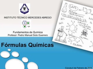 Fórmulas Químicas
INSTITUTO TÉCNICO MERCEDES ABREGO
Fundamentos de Química
Profesor: Pedro Manuel Soto Guerrero
Cúcuta,4 de Febrero de 2016
 