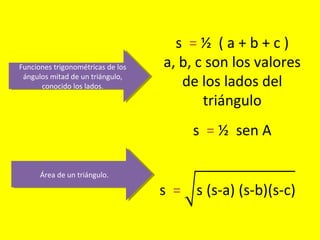 Funciones trigonométricas de los
ángulos mitad de un triángulo,
conocido los lados.
Funciones trigonométricas de los
ángulos mitad de un triángulo,
conocido los lados.
s = ½ ( a + b + c )
a, b, c son los valores
de los lados del
triángulo
Área de un triángulo.Área de un triángulo.
s = ½ sen A