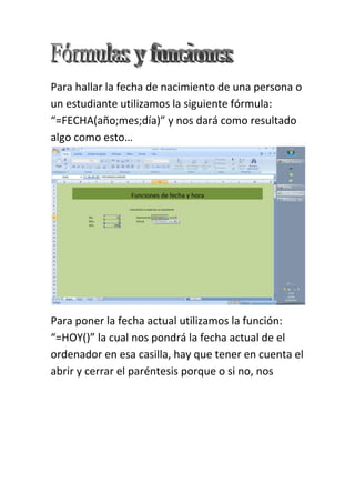 Para hallar la fecha de nacimiento de una persona o
un estudiante utilizamos la siguiente fórmula:
“=FECHA(año;mes;día)” y nos dará como resultado
algo como esto…




Para poner la fecha actual utilizamos la función:
“=HOY()” la cual nos pondrá la fecha actual de el
ordenador en esa casilla, hay que tener en cuenta el
abrir y cerrar el paréntesis porque o si no, nos
 