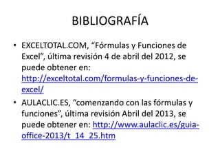 BIBLIOGRAFÍA
• EXCELTOTAL.COM, “Fórmulas y Funciones de
Excel”, última revisión 4 de abril del 2012, se
puede obtener en:
http://exceltotal.com/formulas-y-funciones-deexcel/
• AULACLIC.ES, “comenzando con las fórmulas y
funciones”, última revisión Abril del 2013, se
puede obtener en: http://www.aulaclic.es/guiaoffice-2013/t_14_25.htm

 