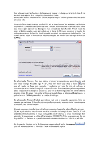 lista sólo aparezcan las funciones de la categoría elegida y reduzca por lo tanto la lista. Si no
estamos muy seguros de la categoría podemos elegir Todas.
En el cuadro de lista Seleccionar una función: hay que elegir la función que deseamos haciendo
clic sobre ésta.
Como conforme seleccionamos una función, en la parte inferior nos aparecen los distintos
argumentos y una breve descripción de ésta. También disponemos de un enlace Ayuda sobre
esta función para obtener una descripción más completa de dicha función. A final, hacer clic
sobre el botón Aceptar. Justo por debajo de la barra de fórmulas aparecerá el cuadro de
diálogo Argumentos de función, donde nos pide introducir los argumentos de la función: Este
cuadro variará según la función que hayamos elegido, en nuestro caso se eligió la función
SUMA ().
En el recuadro Número1 hay que indicar el primer argumento que generalmente será
una celda o rango de celdas tipo A1:B4. Para ello, hacer clic sobre le botón para
que el cuadro se haga más pequeño y podamos ver toda la hoja de cálculo, a
continuación seleccionar el rango de celdas o la celda deseadas como primer argumento
(para seleccionar un rango de celdas haz clic con el botón izquierdo del ratón sobre la
primera celda del rango y sin soltar el botón arrástralo hasta la última celda del rango) y
pulsar la tecla INTRO para volver al cuadro de diálogo.
En el recuadro Número2 habrá que indicar cuál será el segundo argumento. Sólo en
caso de que existiera. Si introducimos segundo argumento, aparecerá otro recuadro para
el tercero, y así sucesivamente.
Cuando tengamos introducidos todos los argumentos, hacer clic sobre el botón Aceptar.
Si por algún motivo insertáramos una fila en medio del rango de una función, Excel
expande automáticamente el rango incluyendo así el valor de la celda en el rango. Por
ejemplo: Si tenemos en la celda A5 la función =SUMA(A1:A4) e insertamos un fila en
la posición 3 la fórmula se expandirá automáticamente cambiando a =SUMA(A1:A5).
En la pestaña Inicio o en la de Fórmulas encontrarás el botón Autosuma
que nos permite realizar la función SUMA de forma más rápida.
 