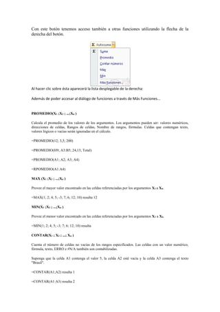 Con este botón tenemos acceso también a otras funciones utilizando la flecha de la
derecha del botón.
Al hacer clic sobre ésta aparecerá la lista desplegable de la derecha:
Además de poder accesar al diálogo de funciones a través de Más Funciones...
PROMEDIO(X1 ;X2 ; ...;Xn )
Calcula el promedio de los valores de los argumentos. Los argumentos pueden ser: valores numéricos,
direcciones de celdas, Rangos de celdas, Nombre de rangos, fórmulas. Celdas que contengan texto,
valores lógicos o vacías serán ignoradas en el cálculo.
=PROMEDIO(12; 3,5; 200)
=PROMEDIO(H9; A3:B5; 24,13; Total)
=PROMEDIO(A1; A2; A3; A4)
=RPOMEDIO(A1:A4)
MAX (X1 ;X2 ; ...;Xn )
Provee el mayor valor encontrado en las celdas referenciadas por los argumentos X1 a Xn.
=MAX(1; 2; 4; 5; -3; 7; 6; 12; 10) resulta 12
MIN(X1 ;X2 ; ...;Xn )
Provee el menor valor encontrado en las celdas referenciadas por los argumentos X1 a Xn.
=MIN(1; 2; 4; 5; -3; 7; 6; 12; 10) resulta
CONTAR(X1 ; X2 ; ...; Xn )
Cuenta el número de celdas no vacías de los rangos especificados. Las celdas con un valor numérico,
fórmula, texto, ERRO e #N/A también son contabilizadas.
Suponga que la celda A1 contenga el valor 5, la celda A2 esté vacía y la celda A3 contenga el texto
"Brasil".
=CONTAR(A1;A2) resulta 1
=CONTAR(A1:A3) resulta 2
 