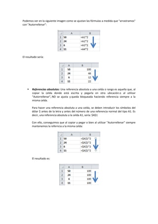 Podemos ver en la siguiente imagen como se ajustan las fórmulas a medida que "arrastramos"
con "Autorrellenar":
El resultado sería:
 Referencias absolutas: Una referencia absoluta a una celda o rango es aquella que, al
copiar la celda donde está escrita y pegarla en otra ubicación o al utilizar
"Autorrellenar", NO se ajusta y queda bloqueada haciendo referencia siempre a la
misma celda.
Para hacer una referencia absoluta a una celda, se deben introducir los símbolos del
dólar $ antes de la letra y antes del número de una referencia normal del tipo A1. Es
decir, una referencia absoluta a la celda A1, sería: $A$1
Con ello, conseguimos que al copiar y pegar o bien al utilizar "Autorrellenar" siempre
mantenemos la referncia a la misma celda:
El resultado es:
 