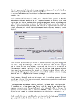 lista sólo aparezcan las funciones de la categoría elegida y reduzca por lo tanto la lista. Si no 
estamos muy seguros de la categoría podemos elegir Todas. 
En el cuadro de lista Seleccionar una función: hay que elegir la función que deseamos haciendo 
clic sobre ésta. 
Como conforme seleccionamos una función, en la parte inferior nos aparecen los distintos 
argumentos y una breve descripción de ésta. También disponemos de un enlace Ayuda sobre 
esta función para obtener una descripción más completa de dicha función. A final, hacer clic 
sobre el botón Aceptar. Justo por debajo de la barra de fórmulas aparecerá el cuadro de 
diálogo Argumentos de función, donde nos pide introducir los argumentos de la función: Este 
cuadro variará según la función que hayamos elegido, en nuestro caso se eligió la función 
SUMA (). 
En el recuadro Número1 hay que indicar el primer argumento que generalmente será 
una celda o rango de celdas tipo A1:B4. Para ello, hacer clic sobre le botón para 
que el cuadro se haga más pequeño y podamos ver toda la hoja de cálculo, a 
continuación seleccionar el rango de celdas o la celda deseadas como primer argumento 
(para seleccionar un rango de celdas haz clic con el botón izquierdo del ratón sobre la 
primera celda del rango y sin soltar el botón arrástralo hasta la última celda del rango) y 
pulsar la tecla INTRO para volver al cuadro de diálogo. 
En el recuadro Número2 habrá que indicar cuál será el segundo argumento. Sólo en 
caso de que existiera. Si introducimos segundo argumento, aparecerá otro recuadro para 
el tercero, y así sucesivamente. 
Cuando tengamos introducidos todos los argumentos, hacer clic sobre el botón Aceptar. 
Si por algún motivo insertáramos una fila en medio del rango de una función, Excel 
expande automáticamente el rango incluyendo así el valor de la celda en el rango. Por 
ejemplo: Si tenemos en la celda A5 la función =SUMA(A1:A4) e insertamos un fila en 
la posición 3 la fórmula se expandirá automáticamente cambiando a =SUMA(A1:A5). 
En la pestaña Inicio o en la de Fórmulas encontrarás el botón Autosuma 
que nos permite realizar la función SUMA de forma más rápida. 
 