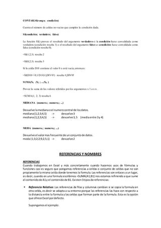 CONTAR.SI(rango; condición) 
Cuenta el número de celdas no vacías que cumplen la condición dada. 
SI(condición; verdadero; falso) 
La función SI() provee el resultado del argumento verdadero si la condición fuese convalidada como 
verdadera (condición resulta 1) e el resultado del argumento falso se acondición fuese convalidada como 
falsa (condición resulta 0). 
=SI(1;2;3) resulta 2 
=SI(0;2;3) resulta 3 
Si la celda D10 contiene el valor 0 o está vacía, entonces: 
=SI(D10<>0;1/D10;#¡DIV/0!) resulta #¡DIV/0! 
SUMA(X1 ;X2 ; ...;Xn ) 
Provee la suma de los valores referidos por los argumentos x 1 a x n . 
=SUMA(1; 2; 3) resulta 6 
MEDIANA (numero1; numero2; ...) 
Devuelve la mediana o el numero central de los datos. 
mediana (1;2;3;4,5) -> devuelve 3 
mediana (1;2;3;4,5) -> devuelve 3, 5 (media entre 3 y 4) 
MODA (numero1; numero2; ...) 
Devuelve el valor mas frecuente de un conjunto de datos. 
moda (1;3;2;2;9;2,5;1) -> devuelve 2 
REFERENCIAS Y NOMBRES 
REFERENCIAS 
Cuando trabajamos en Excel y más concretamente cuando hacemos usos de fórmulas y 
funciones casi es seguro que pongamos referencias a celdas o conjunto de celdas que no son 
propiamente la misma celda donde tenemos la formula. Las referencias son enlaces a un lugar, 
es decir, cuando en una formula escribimos =SUMA(A1;B1) nos estamos refiriendo a que sume 
el contenido de A1 y el contenido de B1. Existen 3 tipos de referencias: 
 Referencia Relativa: Las referencias de filas y columnas cambian si se copia la formula en 
otra celda, es decir se adapta a su entorno porque las referencias las hace con respecto a 
la distancia entre la formula y las celdas que forman parte de la formula. Esta es la opción 
que ofrece Excel por defecto. 
Supongamos el ejemplo: 
 