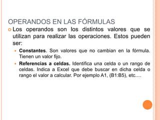 OPERANDOS EN LAS FÓRMULASLos operandos son los distintos valores que se utilizan para realizar las operaciones. Estos pueden ser:Constantes. Son valores que no cambian en la fórmula. Tienen un valor fijo.Referencias a celdas. Identifica una celda o un rango de celdas. Indica a Excel que debe buscar en dicha celda o rango el valor a calcular. Por ejemplo A1, (B1:B5), etc.…