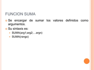 FUNCION SUMASe encargar de sumar los valores definidos como argumentos.Su sintaxis es:SUMA(arg1;arg2;…argn)SUMA(rango)