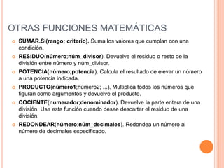 OTRAS FUNCIONES MATEMÁTICASSUMAR.SI(rango; criterio). Suma los valores que cumplan con una condición.RESIDUO(número;núm_divisor). Devuelve el residuo o resto de la división entre número y núm_divisor. POTENCIA(número;potencia). Calcula el resultado de elevar un número a una potencia indicada.PRODUCTO(número1;número2; ...). Multiplica todos los números que figuran como argumentos y devuelve el producto.COCIENTE(numerador;denominador). Devuelve la parte entera de una división. Use esta función cuando desee descartar el residuo de una división.REDONDEAR(número;núm_decimales). Redondea un número al número de decimales especificado.