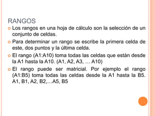 RANGOSLos rangos en una hoja de cálculo son la selección de un conjunto de celdas.Para determinar un rango se escribe la primera celda de este, dos puntos y la última celda.El rango (A1:A10) toma todas las celdas que están desde la A1 hasta la A10. (A1, A2, A3, … A10)El rango puede ser matricial. Por ejemplo el rango (A1:B5) toma todas las celdas desde la A1 hasta la B5. A1, B1, A2, B2,…A5, B5