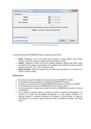 Ilustración 10: Función promedio.si-sintaxis

La sintaxis de la función PROMEDIO.SI tiene los siguientes argumentos:





Rango Obligatorio. Una o más celdas cuyo promedio se desea obtener que incluyan
números, o nombres, matrices o referencias que contengan números.
Criterio Obligatorio. Criterio en forma de número, expresión, referencia de celda o texto
que determina las celdas cuyo promedio se va a obtener. Por ejemplo, los criterios pueden
expresarse como 32, "32", ">32", "manzanas" o B4.
Rango_promedio Opcional. Conjunto real de celdas cuyo promedio se va a calcular. Si se
omite, se utiliza un rango.

Observaciones







No se tienen en cuenta las celdas de rango que contienen VERDADERO o FALSO.
Si una celda de rango_promedio es una celda vacía, PROMEDIO.SI la omite.
Si rango es un valor en blanco o de texto, PROMEDIO.SI devuelve el valor de error #¡DIV0!.
Si una celda de criterio está vacía, PROMEDIO.SI la trata como un valor 0.
Si no hay celdas en el rango que cumplan los criterios, PROMEDIO.SI devuelve el valor de
error #¡DIV/0!.
En los criterios se puede utilizar los caracteres comodín de signo de interrogación (?) y
asterisco (*). El signo de interrogación corresponde a un solo carácter cualquiera y el
asterisco equivale a cualquier secuencia de caracteres. Si desea buscar un signo de
interrogación o un asterisco reales, escriba una tilde (~) delante del carácter que desea
buscar

 
