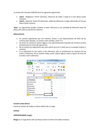 La sintaxis de la función CONTAR tiene los siguientes argumentos:



valor1 Obligatorio. Primer elemento, referencia de celda o rango en el que desea contar
números.
valor2,...Opcional. Hasta 255 elementos, celdas de referencia o rangos adicionales en los que
desea contar números.

Nota Los argumentos pueden contener o hacer referencia a una variedad de diferentes tipos de
datos, pero sólo se cuentan los números.
Observaciones





Se cuentan argumentos que son números, fechas o una representación de texto de los
números (por ejemplo, un número entre comillas, como "1").
Se tienen en cuenta los valores lógicos y las representaciones textuales de números escritos
directamente en la lista de argumentos.
No se cuentan los argumentos que sean valores de error o texto que no se puedan traducir a
números.
Si un argumento es una matriz o una referencia, sólo se considerarán los números de esa
matriz o referencia. No se cuentan celdas vacías, valores lógicos, texto o valores de error de
la matriz o de la referencia.

Ilustración 13: Función contar-ejemplo

Función contar.blanco
Cuenta el número de celdas en blanco dentro de un rango.
Sintaxis
CONTAR.BLANCO (rango)
Rango es el rango dentro del cual desea contar el número de celdas en blanco.

 