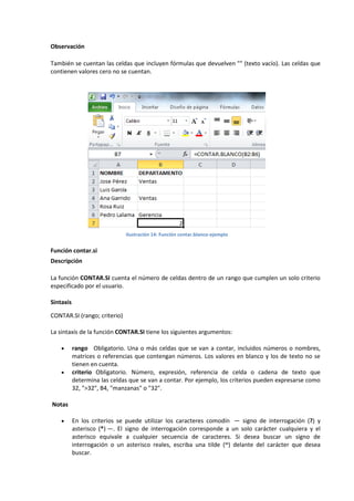 Observación
También se cuentan las celdas que incluyen fórmulas que devuelven "" (texto vacío). Las celdas que
contienen valores cero no se cuentan.

Ilustración 14: Función contar.blanco-ejemplo

Función contar.si
Descripción
La función CONTAR.SI cuenta el número de celdas dentro de un rango que cumplen un solo criterio
especificado por el usuario.
Sintaxis
CONTAR.SI (rango; criterio)
La sintaxis de la función CONTAR.SI tiene los siguientes argumentos:




rango Obligatorio. Una o más celdas que se van a contar, incluidos números o nombres,
matrices o referencias que contengan números. Los valores en blanco y los de texto no se
tienen en cuenta.
criterio Obligatorio. Número, expresión, referencia de celda o cadena de texto que
determina las celdas que se van a contar. Por ejemplo, los criterios pueden expresarse como
32, ">32", B4, "manzanas" o "32".

Notas


En los criterios se puede utilizar los caracteres comodín — signo de interrogación (?) y
asterisco (*) —. El signo de interrogación corresponde a un solo carácter cualquiera y el
asterisco equivale a cualquier secuencia de caracteres. Si desea buscar un signo de
interrogación o un asterisco reales, escriba una tilde (~) delante del carácter que desea
buscar.

 