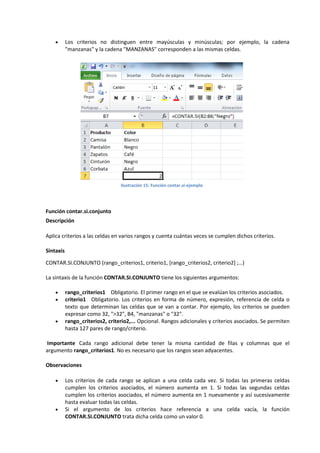 

Los criterios no distinguen entre mayúsculas y minúsculas; por ejemplo, la cadena
"manzanas" y la cadena "MANZANAS" corresponden a las mismas celdas.

Ilustración 15: Función contar.si-ejemplo

Función contar.si.conjunto
Descripción
Aplica criterios a las celdas en varios rangos y cuenta cuántas veces se cumplen dichos criterios.
Sintaxis
CONTAR.SI.CONJUNTO (rango_criterios1, criterio1, [rango_criterios2, criterio2] ;…)
La sintaxis de la función CONTAR.SI.CONJUNTO tiene los siguientes argumentos:





rango_criterios1 Obligatorio. El primer rango en el que se evalúan los criterios asociados.
criterio1 Obligatorio. Los criterios en forma de número, expresión, referencia de celda o
texto que determinan las celdas que se van a contar. Por ejemplo, los criterios se pueden
expresar como 32, ">32", B4, "manzanas" o "32".
rango_criterios2, criterio2,... Opcional. Rangos adicionales y criterios asociados. Se permiten
hasta 127 pares de rango/criterio.

Importante Cada rango adicional debe tener la misma cantidad de filas y columnas que el
argumento rango_criterios1. No es necesario que los rangos sean adyacentes.
Observaciones




Los criterios de cada rango se aplican a una celda cada vez. Si todas las primeras celdas
cumplen los criterios asociados, el número aumenta en 1. Si todas las segundas celdas
cumplen los criterios asociados, el número aumenta en 1 nuevamente y así sucesivamente
hasta evaluar todas las celdas.
Si el argumento de los criterios hace referencia a una celda vacía, la función
CONTAR.SI.CONJUNTO trata dicha celda como un valor 0.

 