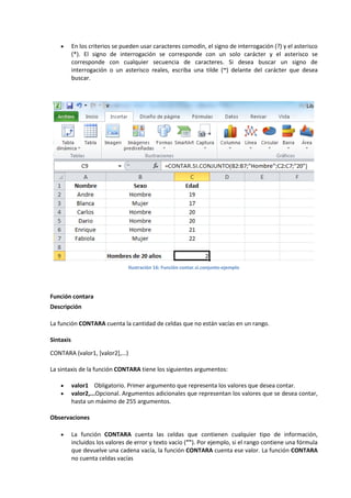 

En los criterios se pueden usar caracteres comodín, el signo de interrogación (?) y el asterisco
(*). El signo de interrogación se corresponde con un solo carácter y el asterisco se
corresponde con cualquier secuencia de caracteres. Si desea buscar un signo de
interrogación o un asterisco reales, escriba una tilde (~) delante del carácter que desea
buscar.

Ilustración 16: Función contar.si.conjunto-ejemplo

Función contara
Descripción
La función CONTARA cuenta la cantidad de celdas que no están vacías en un rango.
Sintaxis
CONTARA (valor1, [valor2],...)
La sintaxis de la función CONTARA tiene los siguientes argumentos:



valor1 Obligatorio. Primer argumento que representa los valores que desea contar.
valor2,...Opcional. Argumentos adicionales que representan los valores que se desea contar,
hasta un máximo de 255 argumentos.

Observaciones


La función CONTARA cuenta las celdas que contienen cualquier tipo de información,
incluidos los valores de error y texto vacío (""). Por ejemplo, si el rango contiene una fórmula
que devuelve una cadena vacía, la función CONTARA cuenta ese valor. La función CONTARA
no cuenta celdas vacías

 
