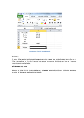 Ilustración 17: Función contara-ejemplo

Función si
Es parte del grupo de funciones Lógicas y nos permite evaluar una condición para determinar si es
falsa o verdadera. La función SI es de gran ayuda para tomar decisiones en base al resultado
obtenido en la prueba lógica.
Sintaxis de la función SI
Además de especificar la prueba lógica para la función SI también podemos especificar valores a
devolver de acuerdo al resultado de la función.

 