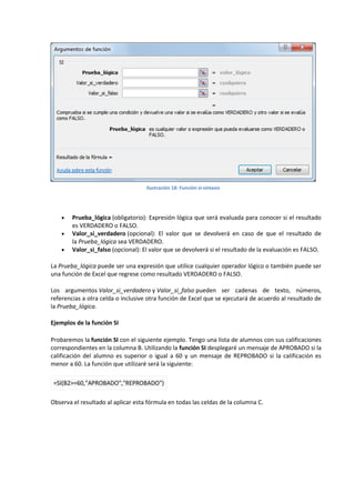 Ilustración 18: Función si-sintaxis





Prueba_lógica (obligatorio): Expresión lógica que será evaluada para conocer si el resultado
es VERDADERO o FALSO.
Valor_si_verdadero (opcional): El valor que se devolverá en caso de que el resultado de
la Prueba_lógica sea VERDADERO.
Valor_si_falso (opcional): El valor que se devolverá si el resultado de la evaluación es FALSO.

La Prueba_lógica puede ser una expresión que utilice cualquier operador lógico o también puede ser
una función de Excel que regrese como resultado VERDADERO o FALSO.
Los argumentos Valor_si_verdadero y Valor_si_falso pueden ser cadenas de texto, números,
referencias a otra celda o inclusive otra función de Excel que se ejecutará de acuerdo al resultado de
la Prueba_lógica.
Ejemplos de la función SI
Probaremos la función SI con el siguiente ejemplo. Tengo una lista de alumnos con sus calificaciones
correspondientes en la columna B. Utilizando la función SI desplegaré un mensaje de APROBADO si la
calificación del alumno es superior o igual a 60 y un mensaje de REPROBADO si la calificación es
menor a 60. La función que utilizaré será la siguiente:
=SI(B2>=60,"APROBADO","REPROBADO")
Observa el resultado al aplicar esta fórmula en todas las celdas de la columna C.

 