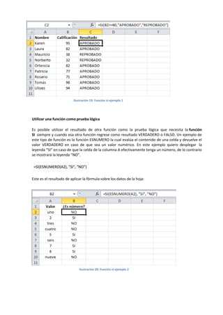 Ilustración 19: Función si-ejemplo 1

Utilizar una función como prueba lógica
Es posible utilizar el resultado de otra función como la prueba lógica que necesita la función
SI siempre y cuando esa otra función regrese como resultado VERDADERO o FALSO. Un ejemplo de
este tipo de función es la función ESNUMERO la cual evalúa el contenido de una celda y devuelve el
valor VERDADERO en caso de que sea un valor numérico. En este ejemplo quiero desplegar la
leyenda “SI” en caso de que la celda de la columna A efectivamente tenga un número, de lo contrario
se mostrará la leyenda “NO”.
=SI(ESNUMERO(A2), "SI", "NO")
Este es el resultado de aplicar la fórmula sobre los datos de la hoja:

Ilustración 20: Función si-ejemplo 2

 