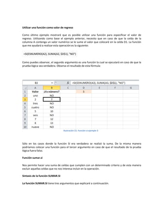 Utilizar una función como valor de regreso
Como último ejemplo mostraré que es posible utilizar una función para especificar el valor de
regreso. Utilizando como base el ejemplo anterior, necesito que en caso de que la celda de la
columna A contenga un valor numérico se le sume el valor que colocaré en la celda D1. La función
que me ayudará a realizar esta operación es la siguiente:
=SI(ESNUMERO(A2), SUMA(A2, $D$1), "NO")
Como puedes observar, el segundo argumento es una función la cual se ejecutará en caso de que la
prueba lógica sea verdadera. Observa el resultado de esta fórmula:

Ilustración 21: Función si-ejemplo 3

Sólo en los casos donde la función SI era verdadera se realizó la suma. De la misma manera
podríamos colocar una función para el tercer argumento en caso de que el resultado de la prueba
lógica fuera falso.
Función sumar.si
Nos permite hacer una suma de celdas que cumplen con un determinado criterio y de esta manera
excluir aquellas celdas que no nos interesa incluir en la operación.
Sintaxis de la función SUMAR.SI
La función SUMAR.SI tiene tres argumentos que explicaré a continuación.

 