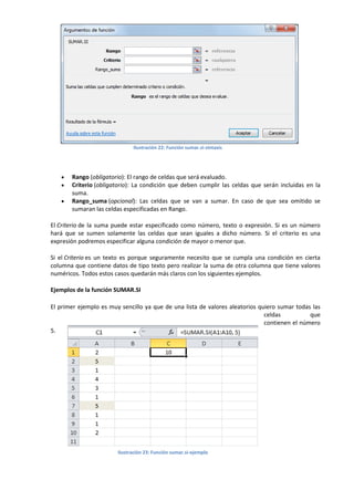 Ilustración 22: Función sumar.si-sintaxis





Rango (obligatorio): El rango de celdas que será evaluado.
Criterio (obligatorio): La condición que deben cumplir las celdas que serán incluidas en la
suma.
Rango_suma (opcional): Las celdas que se van a sumar. En caso de que sea omitido se
sumaran las celdas especificadas en Rango.

El Criterio de la suma puede estar especificado como número, texto o expresión. Si es un número
hará que se sumen solamente las celdas que sean iguales a dicho número. Si el criterio es una
expresión podremos especificar alguna condición de mayor o menor que.
Si el Criterio es un texto es porque seguramente necesito que se cumpla una condición en cierta
columna que contiene datos de tipo texto pero realizar la suma de otra columna que tiene valores
numéricos. Todos estos casos quedarán más claros con los siguientes ejemplos.
Ejemplos de la función SUMAR.SI
El primer ejemplo es muy sencillo ya que de una lista de valores aleatorios quiero sumar todas las
celdas
que
contienen el número
5.

Ilustración 23: Función sumar.si-ejemplo

 