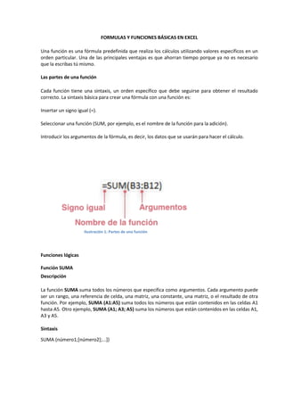 FORMULAS Y FUNCIONES BÁSICAS EN EXCEL
Una función es una fórmula predefinida que realiza los cálculos utilizando valores específicos en un
orden particular. Una de las principales ventajas es que ahorran tiempo porque ya no es necesario
que la escribas tú mismo.
Las partes de una función
Cada función tiene una sintaxis, un orden específico que debe seguirse para obtener el resultado
correcto. La sintaxis básica para crear una fórmula con una función es:
Insertar un signo igual (=).
Seleccionar una función (SUM, por ejemplo, es el nombre de la función para la adición).
Introducir los argumentos de la fórmula, es decir, los datos que se usarán para hacer el cálculo.

Ilustración 1: Partes de una función

Funciones lógicas
Función SUMA
Descripción
La función SUMA suma todos los números que especifica como argumentos. Cada argumento puede
ser un rango, una referencia de celda, una matriz, una constante, una matriz, o el resultado de otra
función. Por ejemplo, SUMA (A1:A5) suma todos los números que están contenidos en las celdas A1
hasta A5. Otro ejemplo, SUMA (A1; A3; A5) suma los números que están contenidos en las celdas A1,
A3 y A5.
Sintaxis
SUMA (número1;[número2];...])

 