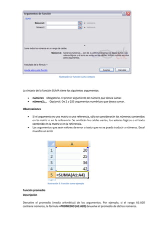 Ilustración 2: Función suma-sintaxis

La sintaxis de la función SUMA tiene los siguientes argumentos:



número1 Obligatorio. El primer argumento de número que desea sumar.
número2;... Opcional. De 2 a 255 argumentos numéricos que desea sumar.

Observaciones




Si el argumento es una matriz o una referencia, sólo se considerarán los números contenidos
en la matriz o en la referencia. Se omitirán las celdas vacías, los valores lógicos o el texto
contenido en la matriz o en la referencia.
Los argumentos que sean valores de error o texto que no se pueda traducir a números. Excel
muestra un error

Ilustración 3: Función suma-ejemplo

Función promedio
Descripción
Devuelve el promedio (media aritmética) de los argumentos. Por ejemplo, si el rango A1:A20
contiene números, la fórmula =PROMEDIO (A1:A20) devuelve el promedio de dichos números.

 
