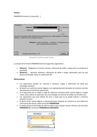 Sintaxis
PROMEDIO (número1, [número2],...)

Ilustración 4: Función promedio-sintaxis

La sintaxis de la función PROMEDIO tiene los siguientes argumentos:



Número1 Obligatorio. El primer número, referencia de celda o rango para el cual desea el
promedio.
Número2,... Opcional. Números, referencias de celda o rangos adicionales para los que
desea el promedio, hasta un máximo de 255.

Observaciones







Los argumentos pueden ser números o nombres, rangos o referencias de celda que
contengan números.
Se tienen en cuenta los valores lógicos y las representaciones textuales de números escritos
directamente en la lista de argumentos.
Si el argumento de un rango o celda de referencia contiene texto, valores lógicos o celdas
vacías, estos valores se pasan por alto; sin embargo, se incluirán las celdas con el valor cero.
Los argumentos que sean valores de error o texto que no se pueda traducir a números
provocan errores.
Si desea incluir valores lógicos y representaciones textuales de números en una referencia
como parte del cálculo, utilice la función PROMEDIOA.
Si desea calcular el promedio de solo los valores que cumplen ciertos criterios, use la función
PROMEDIO.SI o la función PROMEDIO.SI.CONJUNTO.

Ilustración 5: Función promedio-ejemplo

 