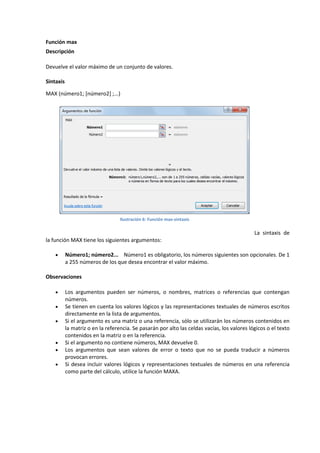 Función max
Descripción
Devuelve el valor máximo de un conjunto de valores.
Sintaxis
MAX (número1; [número2] ;...)

Ilustración 6: Función max-sintaxis

La sintaxis de
la función MAX tiene los siguientes argumentos:


Número1; número2... Número1 es obligatorio, los números siguientes son opcionales. De 1
a 255 números de los que desea encontrar el valor máximo.

Observaciones








Los argumentos pueden ser números, o nombres, matrices o referencias que contengan
números.
Se tienen en cuenta los valores lógicos y las representaciones textuales de números escritos
directamente en la lista de argumentos.
Si el argumento es una matriz o una referencia, sólo se utilizarán los números contenidos en
la matriz o en la referencia. Se pasarán por alto las celdas vacías, los valores lógicos o el texto
contenidos en la matriz o en la referencia.
Si el argumento no contiene números, MAX devuelve 0.
Los argumentos que sean valores de error o texto que no se pueda traducir a números
provocan errores.
Si desea incluir valores lógicos y representaciones textuales de números en una referencia
como parte del cálculo, utilice la función MAXA.

 
