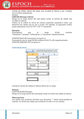 Cuenta las celdas, dentro del rango, que no están en blanco y que cumplen
con el criterio especificado.
Sintaxis
CONTAR.SI(rango;criterio)
Rango es el rango dentro del cual desea contar el número de celdas que
no están en blanco.
Criterio es el criterio en forma de número, expresión, expresión o texto, que
determina las celdas que se van a contar. Por ejemplo, el argumento criterio
puede expresarse como 32;"32";">32" o "manzanas".
Ejemplos
Supongamos
que
el
rango
A3:A6
contiene
"manzanas","naranjas","melocotones “y "manzanas" respectivamente.
CONTAR.SI(A3:A6;"manzanas") es igual a 2
Supongamos que el rango B3:B6 contiene 32;54;75 y 86 respectivamente.
CONTAR.SI(B3:B6">55") es igual a 2

CONTAR.BLANCO

Cuenta el número de celdas en blanco dentro de un rango.
Sintaxis
CONTAR.BLANCO(rango)
Rango es el rango dentro del cual desea contar el número de celdas en blanco.
Observaciones
Las celdas que contienen fórmulas que devuelven " "(texto vació) también se
cuentan, en cambio las celdas que contienen el valor 0 no se cuentan.

Informática

Página 10

 