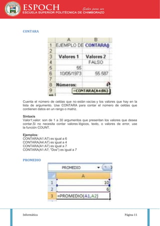 CONTARA

Cuenta el número de celdas que no están vacías y los valores que hay en la
lista de argumento. Use CONTARA para contar el número de celdas que
contienen datos en un rango o matriz.
Sintaxis
Valor1;valor: son de 1 a 30 argumentos que presentan los valores que desea
contar.Si no necesita contar valores lógicos, texto, o valores de error, use
la función COUNT.
Ejemplos:
CONTARA(A1:A7) es igual a 6
CONTARA(A4:A7) es igual a 4
CONTARA(A1:A7) es igual a 7
CONTARA(A1:A7; "Dos") es igual a 7

PROMEDIO

Informática

Página 11

 