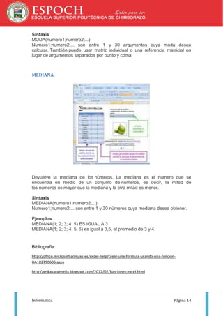 Sintaxis
MODA(numero1;numero2;...)
Numero1:numero2:... son entre 1 y 30 argumentos cuya moda desea
calcular. También puede usar matriz individual o una referencia matricial en
lugar de argumentos separados por punto y coma.

MEDIANA.

Devuelve la mediana de los números. La mediana es el numero que se
encuentra en medio de un conjunto de números, es decir, la mitad de
los números es mayor que la mediana y la otro mitad es menor.
Sintaxis
MEDIANA(numero1;numero2;...)
Numero1;numero2:... son entre 1 y 30 números cuya mediana desea obtener.
Ejemplos
MEDIANA(1; 2; 3; 4; 5) ES IGUAL A 3
MEDIANA(1; 2; 3; 4; 5; 6) es igual a 3,5, el promedio de 3 y 4.

Bibliografía:
http://office.microsoft.com/es-es/excel-help/crear-una-formula-usando-una-funcionHA102790606.aspx
http://erikasaraimejia.blogspot.com/2012/02/funciones-excel.html

Informática

Página 14

 