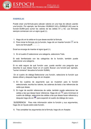 FORMULAS
Puede crear una fórmula para calcular valores en una hoja de cálculo usando
una función. Por ejemplo, las fórmulas =SUMA(A1:A2) y SUMA(A1;A2) usan la
función SUMA para sumar los valores de las celdas A1 y A2. Las fórmulas
siempre comienzan con un signo igual (=).

1. Haga clic en la celda en la que desee escribir la fórmula.
2. Para iniciar la fórmula con la función, haga clic en Insertar función
barra de fórmulas
.

en la

Excel se encarga de insertar el signo igual (=).
3. En el cuadro O seleccionar una categoría, seleccione Todo.
Si está familiarizado con las categorías de la función, también puede
seleccionar una categoría.
Si no está seguro de qué función usar, puede escribir una pregunta que
describa lo que desea hacer en el cuadro Buscar una función (por ejemplo,
"sumar números" devuelve la función SUMA).
En el cuadro de diálogo Seleccionar una función, seleccione la función que
desee utilizar y después haga clic en Aceptar.
4. En los cuadros de argumento que se muestran para la función
seleccionada, escriba los valores, las cadenas de texto o las referencias de
celda que desee.
5. En lugar de escribir referencias de celda, también puede seleccionar las
celdas a las que desea hacer referencia. Haga clic en
para minimizar el
cuadro de diálogo, seleccione las celdas a las que desea hacer referencia y
después haga clic en
para expandir el cuadro de diálogo de nuevo.
SUGERENCIA Para más información sobre la función y sus argumentos,
haga clic en Ayuda sobre esta función.
6. Tras completar los argumentos de la fórmula, haga clic en Aceptar.

Informática

Página 3

 