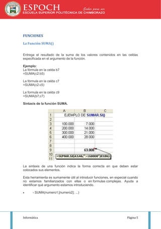 FUNCIONES
La Función SUMA()
Entrega el resultado de la suma de los valores contenidos en las celdas
especificada en el argumento de la función.
Ejemplo:
La fórmula en la celda b7
=SUMA(c2:b5)
La fórmula en la celda c7
=SUMA(c2:c5)
La formula en la celda c9
=SUMA(b7;c7)
Sintaxis de la función SUMA.

La sintaxis de una función indica la forma correcta en que deben estar
colocados sus elementos.
Esta herramienta es sumamente útil al introducir funciones, en especial cuando
no estamos familiarizados con ellas o en formulas complejas. Ayuda a
identificar qué argumento estamos introduciendo.


- SUMA(numero1;[numero2]; ...)

Informática

Página 5

 