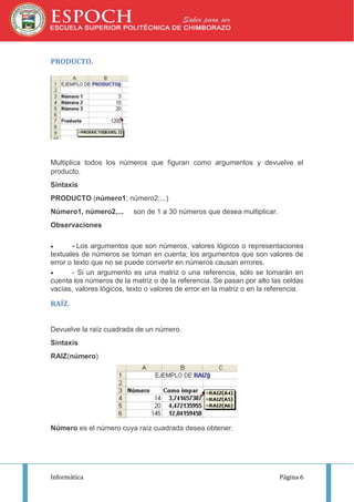 PRODUCTO.

Multiplica todos los números que figuran como argumentos y devuelve el
producto.
Sintaxis
PRODUCTO (número1; número2;...)
Número1, número2,...

son de 1 a 30 números que desea multiplicar.

Observaciones


- Los argumentos que son números, valores lógicos o representaciones
textuales de números se toman en cuenta; los argumentos que son valores de
error o texto que no se puede convertir en números causan errores.

- Si un argumento es una matriz o una referencia, sólo se tomarán en
cuenta los números de la matriz o de la referencia. Se pasan por alto las celdas
vacías, valores lógicos, texto o valores de error en la matriz o en la referencia.

RAÍZ.
Devuelve la raíz cuadrada de un número.
Sintaxis
RAIZ(número)

Número es el número cuya raíz cuadrada desea obtener.

Informática

Página 6

 