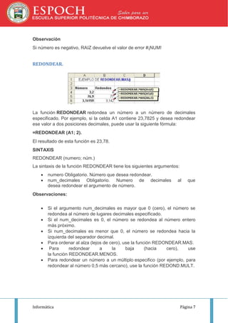 Observación
Si número es negativo, RAIZ devuelve el valor de error #¡NUM!

REDONDEAR.

La función REDONDEAR redondea un número a un número de decimales
especificado. Por ejemplo, si la celda A1 contiene 23,7825 y desea redondear
ese valor a dos posiciones decimales, puede usar la siguiente fórmula:
=REDONDEAR (A1; 2).
El resultado de esta función es 23,78.
SINTAXIS
REDONDEAR (numero; núm.)
La sintaxis de la función REDONDEAR tiene los siguientes argumentos:



numero Obligatorio. Número que desea redondear.
num_decimales Obligatorio. Numero de decimales
desea redondear el argumento de número.

al

que

Observaciones:







Si el argumento num_decimales es mayor que 0 (cero), el número se
redondea al número de lugares decimales especificado.
Si el num_decimales es 0, el número se redondea al número entero
más próximo.
Si num_decimales es menor que 0, el número se redondea hacia la
izquierda del separador decimal.
Para ordenar al alza (lejos de cero), use la función REDONDEAR.MAS.
Para
redondear
a
la
baja
(hacia
cero),
use
la función REDONDEAR.MENOS.
Para redondear un número a un múltiplo especifico (por ejemplo, para
redondear al número 0,5 más cercano), use la función REDOND.MULT.

Informática

Página 7

 