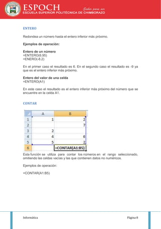 ENTERO
Redondea un número hasta el entero inferior más próximo.
Ejemplos de operación:
Entero de un número
=ENTERO(6.95)
=ENERO(-8.2)
En el primer caso el resultado es 6. En el segundo caso el resultado es -9 ya
que es el entero inferior más próximo.
Entero del valor de una celda
=ENTERO(A1)
En este caso el resultado es el entero inferior más próximo del número que se
encuentre en la celda A1.

CONTAR

Esta función se utiliza para contar los números en el rango seleccionado,
omitiendo las celdas vacías y las que contienen datos no numéricos.
Ejemplos de operación:
=CONTAR(A1:B5)

Informática

Página 8

 