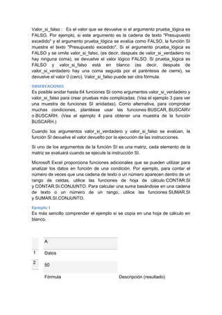 Valor_si_falso : Es el valor que se devuelve si el argumento prueba_lógica es
FALSO. Por ejemplo, si este argumento es la cadena de texto "Presupuesto
excedido" y el argumento prueba_lógica se evalúa como FALSO, la función SI
muestra el texto "Presupuesto excedido". Si el argumento prueba_lógica es
FALSO y se omite valor_si_falso, (es decir, después de valor_si_verdadero no
hay ninguna coma), se devuelve el valor lógico FALSO. Si prueba_lógica es
FALSO y valor_si_falso está en blanco (es decir, después de
valor_si_verdadero hay una coma seguida por el paréntesis de cierre), se
devuelve el valor 0 (cero). Valor_si_falso puede ser otra fórmula.
OBSERVACIONES

Es posible anidar hasta 64 funciones SI como argumentos valor_si_verdadero y
valor_si_falso para crear pruebas más complicadas. (Vea el ejemplo 3 para ver
una muestra de funciones SI anidadas). Como alternativa, para comprobar
muchas condiciones, plantéese usar las funciones BUSCAR, BUSCARV
o BUSCARH. (Vea el ejemplo 4 para obtener una muestra de la función
BUSCARH.)
Cuando los argumentos valor_si_verdadero y valor_si_falso se evalúan, la
función SI devuelve el valor devuelto por la ejecución de las instrucciones.
Si uno de los argumentos de la función SI es una matriz, cada elemento de la
matriz se evaluará cuando se ejecute la instrucción SI.
Microsoft Excel proporciona funciones adicionales que se pueden utilizar para
analizar los datos en función de una condición. Por ejemplo, para contar el
número de veces que una cadena de texto o un número aparecen dentro de un
rango de celdas, utilice las funciones de hoja de cálculo CONTAR.SI
y CONTAR.SI.CONJUNTO. Para calcular una suma basándose en una cadena
de texto o un número de un rango, utilice las funciones SUMAR.SI
y SUMAR.SI.CONJUNTO.
Ejemplo 1

Es más sencillo comprender el ejemplo si se copia en una hoja de cálculo en
blanco.

A
1
2

Datos
50
Fórmula

Descripción (resultado)

 