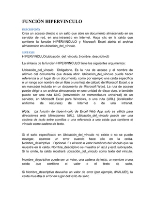 FUNCIÓN HIPERVINCULO
DESCRIPCIÓN

Crea un acceso directo o un salto que abre un documento almacenado en un
servidor de red, en una intranet o en Internet. Haga clic en la celda que
contiene la función HIPERVINCULO y Microsoft Excel abrirá el archivo
almacenado en ubicación_del_vínculo.
SINTAXIS

HIPERVINCULO(ubicación_del_vínculo, [nombre_descriptivo])
La sintaxis de la función HIPERVINCULO tiene los siguientes argumentos:
Ubicación_del_vínculo Obligatorio. Es la ruta de acceso y el nombre de
archivo del documento que desea abrir. Ubicación_del_vínculo puede hacer
referencia a un lugar de un documento, como por ejemplo una celda específica
o un rango con nombre de un libro o una hoja de cálculo de Microsoft Excel, o a
un marcador incluido en un documento de Microsoft Word. La ruta de acceso
puede dirigir a un archivo almacenado en una unidad de disco duro, o también
puede ser una ruta UNC (convención de nomenclatura universal) de un
servidor, en Microsoft Excel para Windows, o una ruta (URL) (localizador
uniforme
de
recursos)
de
Internet
o
de
una
intranet.
Nota: La función de hipervínculo de Excel Web App solo es válida para
direcciones web (direcciones URL). Ubicación_del_vínculo puede ser una
cadena de texto entre comillas o una referencia a una celda que contiene el
vínculo como cadena de texto.

Si el salto especificado en Ubicación_del_vínculo no existe o no se puede
navegar, aparece un error cuando hace clic en la celda.
Nombre_descriptivo Opcional. Es el texto o valor numérico del vínculo que se
muestra en la celda. Nombre_descriptivo se muestra en azul y está subrayado.
Si lo omite, la celda mostrará ubicación_del_vínculo como texto del vínculo.
Nombre_descriptivo puede ser un valor, una cadena de texto, un nombre o una
celda
que
contiene
el
valor
o
el
texto
de
salto.
Si Nombre_descriptivo devuelve un valor de error (por ejemplo, #VALUE!), la
celda muestra el error en lugar del texto de salto.

 
