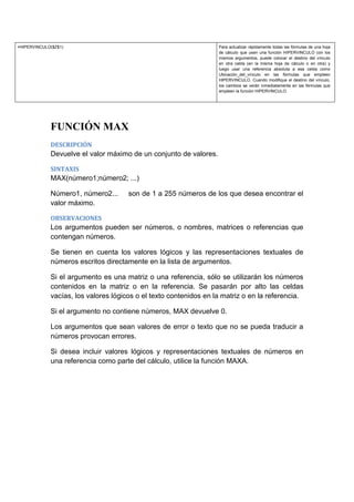 =HIPERVINCULO($Z$1)

Para actualizar rápidamente todas las fórmulas de una hoja
de cálculo que usen una función HIPERVINCULO con los
mismos argumentos, puede colocar el destino del vínculo
en otra celda (en la misma hoja de cálculo o en otra) y
luego usar una referencia absoluta a esa celda como
Ubicación_del_vínculo en las fórmulas que empleen
HIPERVINCULO. Cuando modifique el destino del vínculo,
los cambios se verán inmediatamente en las fórmulas que
empleen la función HIPERVINCULO.

FUNCIÓN MAX
DESCRIPCIÓN

Devuelve el valor máximo de un conjunto de valores.
SINTAXIS

MAX(número1;número2; ...)
Número1, número2...
valor máximo.

son de 1 a 255 números de los que desea encontrar el

OBSERVACIONES

Los argumentos pueden ser números, o nombres, matrices o referencias que
contengan números.
Se tienen en cuenta los valores lógicos y las representaciones textuales de
números escritos directamente en la lista de argumentos.
Si el argumento es una matriz o una referencia, sólo se utilizarán los números
contenidos en la matriz o en la referencia. Se pasarán por alto las celdas
vacías, los valores lógicos o el texto contenidos en la matriz o en la referencia.
Si el argumento no contiene números, MAX devuelve 0.
Los argumentos que sean valores de error o texto que no se pueda traducir a
números provocan errores.
Si desea incluir valores lógicos y representaciones textuales de números en
una referencia como parte del cálculo, utilice la función MAXA.

 