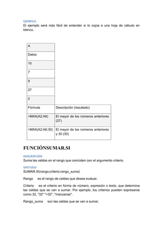 EJEMPLO

El ejemplo será más fácil de entender si lo copia a una hoja de cálculo en
blanco.

A
Datos
10
7
9
27
2
Fórmula

Descripción (resultado)

=MAX(A2:A6)

El mayor de los números anteriores
(27)

=MAX(A2:A6;30) El mayor de los números anteriores
y 30 (30)

FUNCIÓNSUMAR.SI
DESCRIPCIÓN

Suma las celdas en el rango que coinciden con el argumento criterio.
SINTAXIS

SUMAR.SI(rango;criterio;rango_suma)
Rango

es el rango de celdas que desea evaluar.

Criterio es el criterio en forma de número, expresión o texto, que determina
las celdas que se van a sumar. Por ejemplo, los criterios pueden expresarse
como 32, "32" ">32", "manzanas".
Rango_suma

son las celdas que se van a sumar.

 