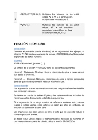 8

=PRODUCTO(A2:A4;2) Multiplica los números de las 4500
celdas A2 a A4 y, a continuación,
multiplica ese resultado por 2.
=A2*A3*A4

Multiplica los números de las 2250
celdas A2 a A4 mediante
operadores matemáticos en lugar
de la función PRODUCTO.

FUNCIÓN PROMEDIO
DESCRIPCIÓN

Devuelve el promedio (media aritmética) de los argumentos. Por ejemplo, si
el rango A1:A20 contiene números, la fórmula =PROMEDIO(A1:A20) devuelve
el promedio de dichos números.
SINTAXIS

AVERAGE(number1, [number2],...)
La sintaxis de la función PROMEDIO tiene los siguientes argumentos:
número1 Obligatorio. El primer número, referencia de celda o rango para el
que desea el promedio.
número2, ... Opcional. Números, referencias de celda o rangos adicionales
para los que desea el promedio, hasta un máximo de 255.
OBSERVACIONES

Los argumentos pueden ser números o nombres, rangos o referencias de celda
que contengan números.
Se tienen en cuenta los valores lógicos y las representaciones textuales de
números escritos directamente en la lista de argumentos.
Si el argumento de un rango o celda de referencia contiene texto, valores
lógicos o celdas vacías, estos valores se pasan por alto; sin embargo, se
incluirán las celdas con el valor cero.
Los argumentos que sean valores de error o texto que no se pueda traducir a
números provocan errores.
Si desea incluir valores lógicos y representaciones textuales de números en
una referencia como parte del cálculo, utilice la función PROMEDIOA.

 