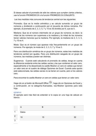 Si desea calcular el promedio de sólo los valores que cumplen ciertos criterios,
use la función PROMEDIO.SI o la función PROMEDIO.SI.CONJUNTO.
Las tres medidas más comunes de tendencia central son las siguientes:
Promedio: Que es la media aritmética y se calcula sumando un grupo de
números y dividiendo a continuación por el recuento de dichos números. Por
ejemplo, el promedio de 2, 3, 3, 5, 7 y 10 es 30 dividido por 6, que es 5.
Mediana: Que es el número intermedio de un grupo de números; es decir, la
mitad de los números son superiores a la mediana y la mitad de los números
tienen valores menores que la mediana. Por ejemplo, la mediana de 2, 3, 3, 5,
7 y 10 es 4.
Moda: Que es el número que aparece más frecuentemente en un grupo de
números. Por ejemplo, la moda de 2, 3, 3, 5, 7 y 10 es 3.
Para una distribución simétrica de un grupo de números, estas tres medidas de
tendencia central son iguales. Para una distribución sesgada de un grupo de
números, las medidas pueden ser distintas.
Sugerencia Cuando esté calculando el promedio de celdas, tenga en cuenta
la diferencia existente entre las celdas vacías y las que contienen el valor cero,
especialmente si ha desactivado la casilla Mostrar un cero en celdas que tienen
un valor cero en el cuadro de diálogo Opciones de Excel. Cuando esta opción
está seleccionada, las celdas vacías no se tienen en cuenta, pero sí los valores
cero.
Para encontrar la casilla Mostrar un cero en celdas que tienen un valor cero:
Haga clic en el botón de Microsoft Office
, haga clic en Opciones de Excel y,
a continuación, en la categoría Avanzadas, vea Mostrar opciones para esta
hoja.
EJEMPLO

El ejemplo será más fácil de entender si lo copia en una hoja de cálculo en
blanco.

A
1
2
3

B

C

15

32

Datos
10

 