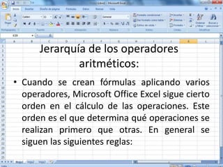 Jerarquía de los operadores
aritméticos:
• Cuando se crean fórmulas aplicando varios
operadores, Microsoft Office Excel sigue cierto
orden en el cálculo de las operaciones. Este
orden es el que determina qué operaciones se
realizan primero que otras. En general se
siguen las siguientes reglas:
 