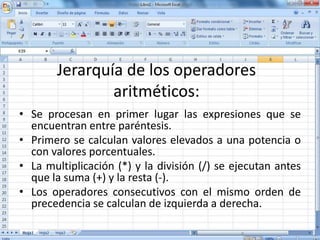 Jerarquía de los operadores
aritméticos:
• Se procesan en primer lugar las expresiones que se
encuentran entre paréntesis.
• Primero se calculan valores elevados a una potencia o
con valores porcentuales.
• La multiplicación (*) y la división (/) se ejecutan antes
que la suma (+) y la resta (-).
• Los operadores consecutivos con el mismo orden de
precedencia se calculan de izquierda a derecha.
 