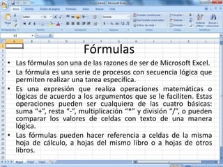 Fórmulas
• Las fórmulas son una de las razones de ser de Microsoft Excel.
• La fórmula es una serie de procesos con secuencia lógica que
permiten realizar una tarea específica.
• Es una expresión que realiza operaciones matemáticas o
lógicas de acuerdo a los argumentos que se le faciliten. Estas
operaciones pueden ser cualquiera de las cuatro básicas:
suma “+”, resta “-”, multiplicación “*” y división “/”, o pueden
comparar los valores de celdas con texto de una manera
lógica.
• Las fórmulas pueden hacer referencia a celdas de la misma
hoja de cálculo, a hojas del mismo libro o a hojas de otros
libros.
 
