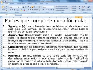 Partes que componen una fórmula:
1. Signo Igual (=):Invariablemente siempre deberá ser el carácter con el
cual inicie una fórmula, de lo contrario Microsoft Office Excel lo
identificará como un texto normal.
2. Argumentos: Normalmente serán las celdas involucradas con las
cuales se desea realizar alguna operación. En algunas ocasiones se
incluyen argumentos que no necesariamente serán celdas, si no que
también pueden ser valores constantes.
3. Operadores: Son las diferentes funciones matemáticas que realizará
la fórmula definida por cualquiera de los signos representativos de
éstas.
4. Paréntesis: Se recomienda su uso sobre todo en fórmulas con
demasiados argumentos y operadores, esto con la finalidad de
garantizar el correcto resultado de las fórmulas sobre todo tomando
en cuanta la procedencia de los operadores.
 